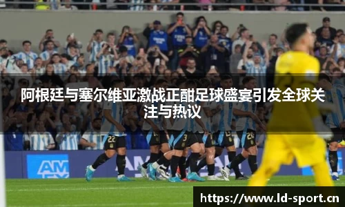 阿根廷与塞尔维亚激战正酣足球盛宴引发全球关注与热议