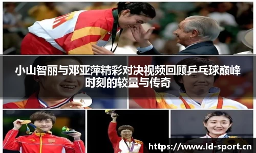 小山智丽与邓亚萍精彩对决视频回顾乒乓球巅峰时刻的较量与传奇
