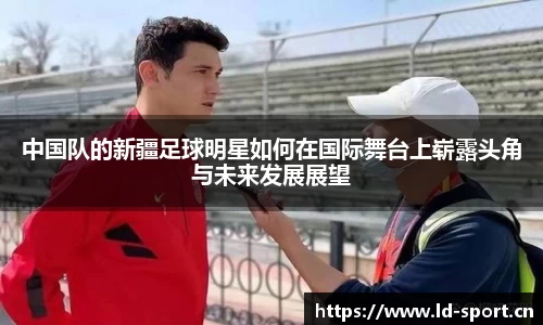 中国队的新疆足球明星如何在国际舞台上崭露头角与未来发展展望